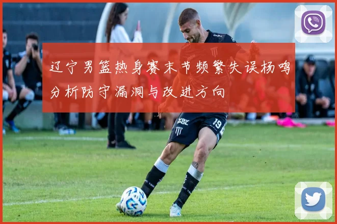 辽宁男篮热身赛末节频繁失误杨鸣分析防守漏洞与改进方向
