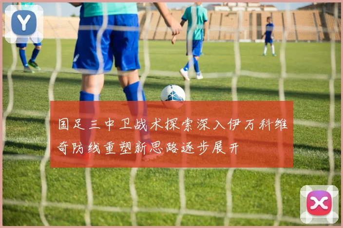 国足三中卫战术探索深入伊万科维奇防线重塑新思路逐步展开