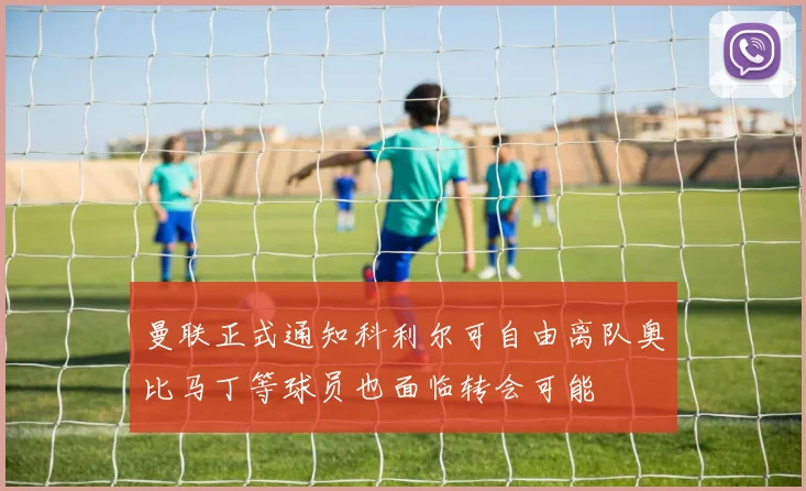 曼联正式通知科利尔可自由离队奥比马丁等球员也面临转会可能