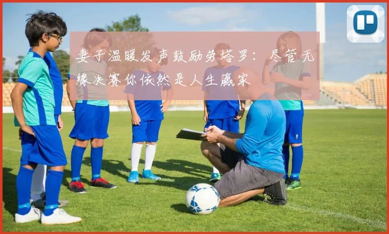 妻子温暖发声鼓励劳塔罗：尽管无缘决赛你依然是人生赢家