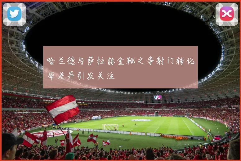 哈兰德与萨拉赫金靴之争射门转化率差异引发关注