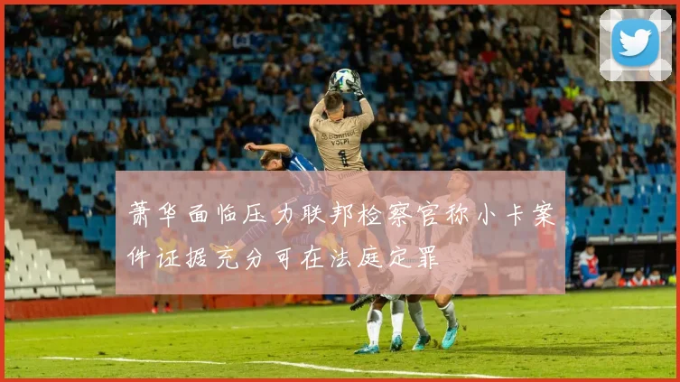 萧华面临压力联邦检察官称小卡案件证据充分可在法庭定罪