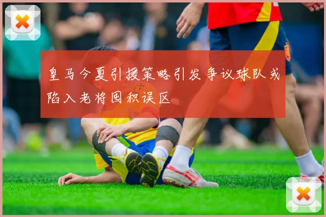 皇马今夏引援策略引发争议球队或陷入老将囤积误区