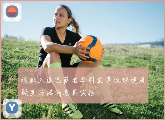 特狮入选巴萨名单引发争议球迷质疑罗马诺消息真实性