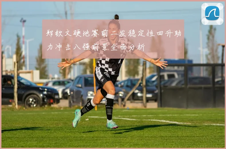 郑钦文硬地赛前二发稳定性回升助力冲击八强前景全面分析