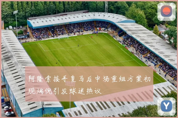 阿隆索接手皇马后中场重组方案初现端倪引发球迷热议