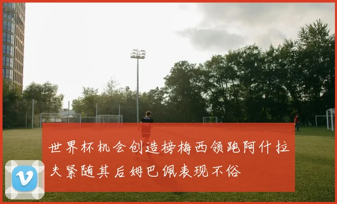 世界杯机会创造榜梅西领跑阿什拉夫紧随其后姆巴佩表现不俗