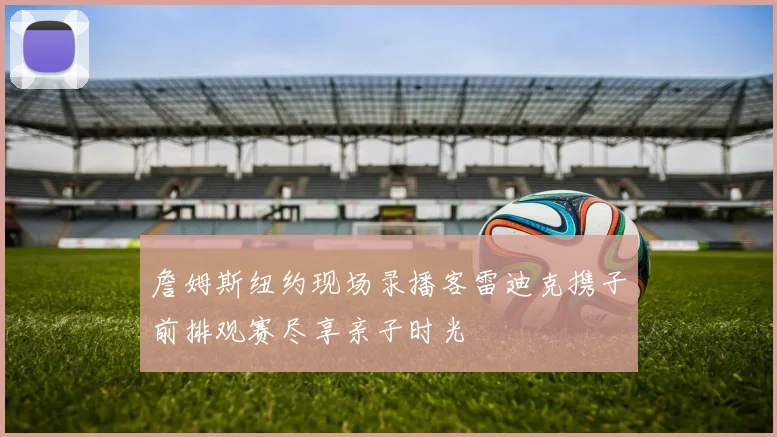 詹姆斯纽约现场录播客雷迪克携子前排观赛尽享亲子时光