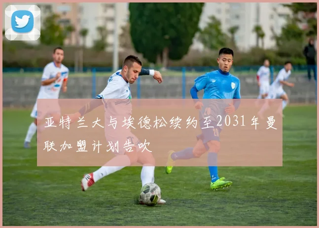 亚特兰大与埃德松续约至2031年曼联加盟计划告吹