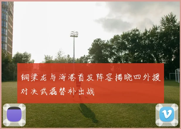 铜梁龙与海港首发阵容揭晓四外援对决武磊替补出战