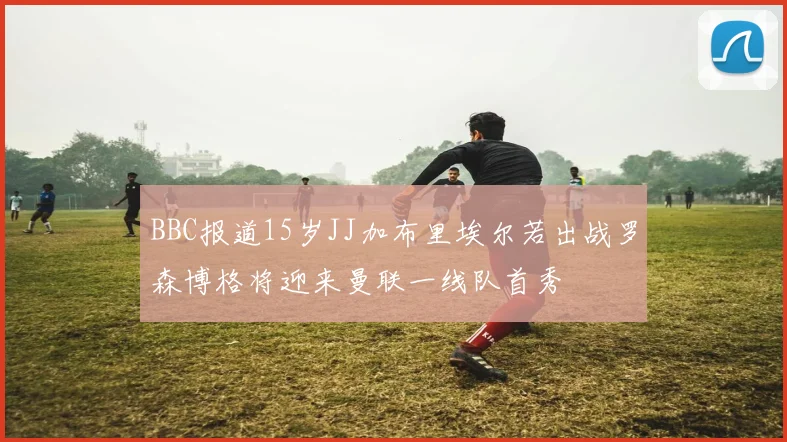 BBC报道15岁JJ加布里埃尔若出战罗森博格将迎来曼联一线队首秀