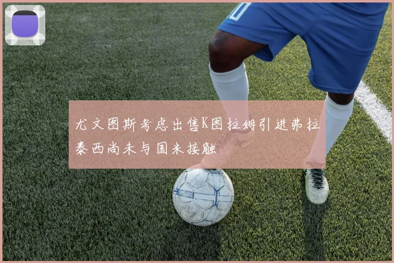 尤文图斯考虑出售K图拉姆引进弗拉泰西尚未与国米接触